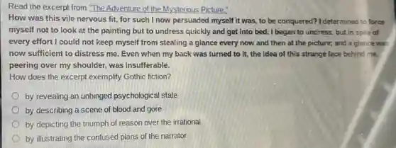 Read the excerpt from "The Adventure of the Mysterious Picture."
How was this vile nervous fit, for such I now persuaded myself it was to be conquered? I determined to force
myself not to look at the painting but to undress quickly and get into bed. I began to undress, but in spite of
every effort I could not keep myself from stealing a glance every now and then at the picture; and a glance was
now sufficient to distress me. Even when my back was turned to it, the idea of this strange face behind me,
peering over my shoulder was insufferable.
How does the excerpt exemplify Gothic fiction?
by revealing an unhinged psychological state
by describing a scene of blood and gore
by depicting the triumph of reason over the irrational
by illustrating the confused plans of the narrator
