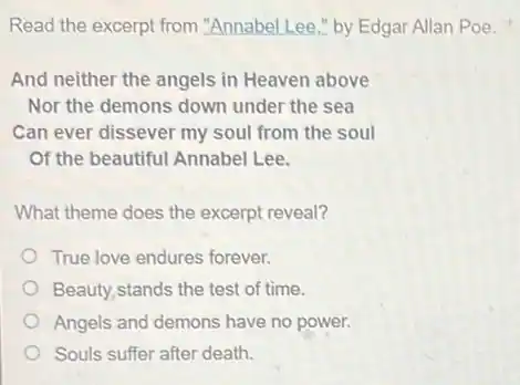 Read the excerpt from "Annabel Lee," by Edgar Allan Poe.
And neither the angels in Heaven above
Nor the demons down under the sea
Can ever dissever my soul from the soul
Of the beautiful Annabel Lee.
What theme does the excerpt reveal?
True love endures forever.
Beauty,stands the test of time.
Angels and demons have no power.
Souls suffer after death.