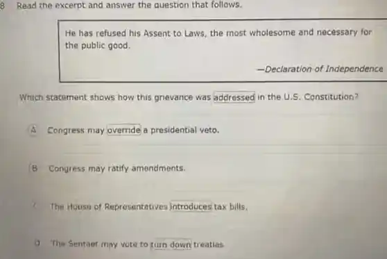Read the excerpt and answer the question that follows.
He has refused his Assent to Laws, the most wholesome and necessary for
the public good.
-Declaration of Independence
Which statement shows how this grievance was addressed in the U.S. Constitution?
A Congress may override a presidential veto.
B Congress may ratify amendments.
x The House of Representatives introduces tax bills.
(1) The Sentact may vote to turn down treaties.
