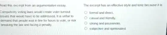 Read this excerpt from an argumentative essay.
Compulsory voting laws would create voter turnout
issues that would have to be addressed. It is unfair to
demand that people wait in line for hours to vote, or risk
breaking the law and facing a penalty.
The excerpt has an ellective style and tone because it is
formal and direct.
casual and friendly.
strong and passionate.
subjective and opinionated.