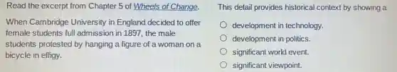 Read the excerpt from Chapter 5 of Wheels of Change.
When Cambridge University in England decided to offer
female students ful admission in 1897, the male
students protested by hanging a figure of a woman on a
bicycle in effigy.
This detail provides historical context by showing a
development in technology.
development in politics.
significant world event.
significant viewpoint.