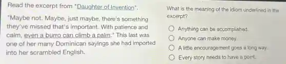 Read the excerpt from "Daughter of Invention".
"Maybe not. Maybe just maybe, there's something
they've missed that's important. With patience and
calm, even a burro can climb a palm ." This last was
one of her many Dominican sayings she had imported
into her scrambled English.
What is the meaning of the idiom underlined in the
excerpt?
Anything can be accomplished.
Anyone can make money.
A little encouragement goes a long way.
Every story needs to have a point.