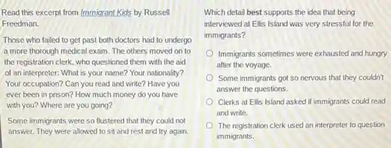 Read this excerpt from Immigrant Kids by Russell
Freedman.
Those who failed to get past both doctors had to undergo
a more thorough medical exam. The others moved on to
the registration clerk, who questioned them with the aid
of an interpreter: What is your name? Your nationality?
Your occupation? Can you read and write? Have you
ever been in prison?How much money do you have
with you? Where are you going?
Some immigrants were so flustered that they could not
answer. They were allowed to sit and rest and try again.
Which detail best supports the idea that being
interviewed at Ellis Island was very stressful for the
immigrants?
Immigrants sometimes were exhausted and hungry
after the voyage.
Some immigrants got so nervous that they couldn't
answer the questions.
Clerks at Ellis Island asked if immigrants could read
and write.
The registration clerk used an interpreter to question
immigrants.