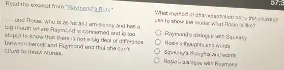 Read the excerpt from "Raymond's Run."
__ and Rosie, who is as fat as I am skinny and has a
big mouth where Raymond is concerned and is too
stupid to know that there is not a big deal of difference
between herself and Raymond and that she can't
afford to throw stones.
What method of characterization does this passage
use to show the reader what Rosie is like?
Raymond's dialogue with Squeaky
Rosie's thoughts and words
Squeaky's thoughts and words
Rosie's dialogue with Raymond