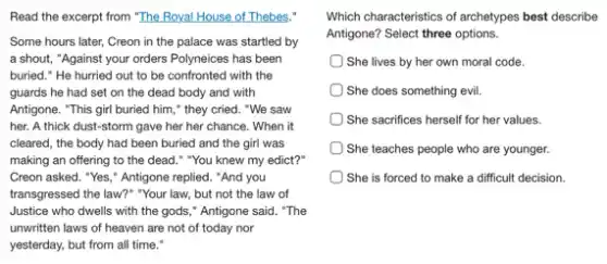 Read the excerpt from "The Royal House of Thebes,"
Some hours later, Creon in the palace was startled by
a shout, "Against your orders Polyneices has been
buried." He hurried out to be confronted with the
guards he had set on the dead body and with
Antigone. "This girl buried him," they cried. "We saw
her. A thick dust -storm gave her her chance. When it
cleared, the body had been buried and the girl was
making an offering to the dead." "You knew my edict?"
Creon asked. "Yes," Antigone replied. "And you
transgressed the law?" "Your law, but not the law of
Justice who dwells with the gods," Antigone said "The
unwritten laws of heaven are not of today nor
yesterday, but from all time."
Which characteristics of archetypes best describe
Antigone? Select three options.
She lives by her own moral code.
She does something evil
She sacrifices herself for her values.
She teaches people who are younger.
She is forced to make a difficult decision.