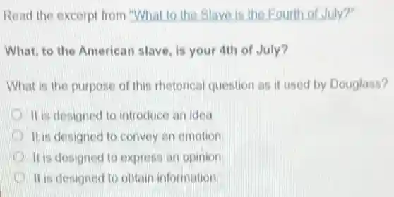 Read the excerpt from "What to the Slave is the Fourth of July?
What, to the American slave, is your 4th of July?
What is the purpose of this rhetorical question as it used by Douglass?
It is designed to introduce an idea
It is designed to convey an emotion
It is designed to express an opinion
It is designed to obtain information