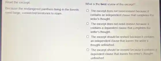 Read the excerpt
Because the endangered panthers living in the forests
need large, connected territories to roam.
What is the best review of this excerpt?
The excerpt does not need revision because it
contains an independent clause that completes the
writer's thought.
The excerpt does not need revision because it
contains a dependent clause that completes the
writer's thought.
The excerpt should be revised because it contains
an independent clause that leaves the writer's
thought unfinished
The excerpt should be revised because it contains a
dependent clause that leaves the writer's thought
unfinished
