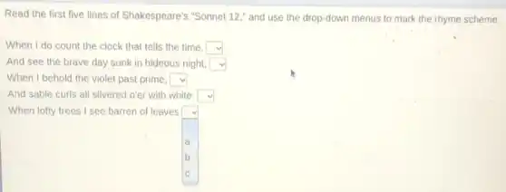 Read the first five lines of Shakespeare's "Sonnet 12," and use the drop-down menus to mark the rhyme scheme.
When I do count the clock that tells the time, square 
And see the brave day sunk in hideous night, square 
When I behold the violet past prime, square 
And sable curls all silvered o'er with white: square 
square  a
b