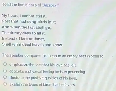 Read the first stanza of "Auspex."
My heart, I cannot still it.
Nest that had song-birds in it;
And when the last shall go,
The dreary days to fill it,
Instead of lark or linnet.
Shall whirl dead leaves and snow.
The speaker compares his heart to an empty nest in order to
emphasize the fact that his love has left.
describe a physical feeling he is experiencing.
illustrate the positive qualities of his love.
explain the types of birds that he favors.