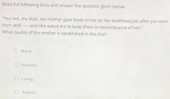 Read the following lines and answer the question given below.
"You see, my dear my mother gave them to me on her deathbed just after you were
born and __
and she asked me to keep them in remembrance of her."
What quality of the mother is established in this line?
Moral
Humane
Loving
Realistic