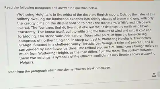 Read the following paragraph and answer the question below.
Wuthering Heights is in the midst of the desolate English moors Outside the gates of this
solitary dwelling the landscape expands into dreary shades of brown and gray, with only
the craggy cliffs on the distant horizon to break the monotony. Wildlife and foliage are
scarce. The few trees that do live must eke out their existence:the north wind blows
constantly. The house itself, built to withstand the tumults of wind and rain, is cold and
forbidding. The stone walls and earthen floors offer no relief from the bone-chilling
dampness of northern England. In sharp contrast to Wuthering Heights is Thrushcross
Grange. Situated in a sheltered valley, Thrushcross Grange is calm and peaceful, and is
surrounded by lush flower gardens. The refined elegance of Thrushcross Grange differs as
much from Wuthering Heights as the rose differs from the thorn The contrast between
these two settings is symbolic of the ultimate conflicts in Emily Bronte's novel Wuthering
Heights.
Infer from the paragraph which mansion symbolizes bleak desolation.