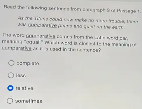 Read the following sentence from paragraph 9 of Passage 1.
As the Titans could now make no more trouble, there
was comparative peace and quiet on the earth.
The word comparative comes from the Latin word par,
meaning "equal." Which word is closest to the meaning of
comparative as it is used in the sentence?
complete
less
relative
sometimes