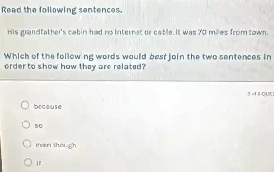 Read the following sentences.
His grandfather's cabin had no Internet or cable. It was 70 miles from town.
Which of the following words would best join the two sentences in
order to show how they are related?
because
so
even though
if