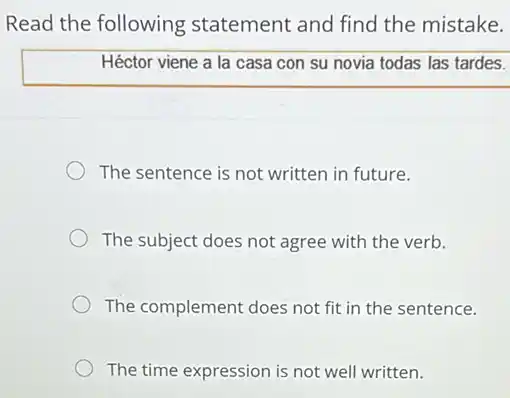 Read the following statement and find the mistake.
Héctor viene a la casa con su novia todas las tardes.
The sentence is not written in future.
The subject does not agree with the verb.
The complement does not fit in the sentence.
The time expression is not well written.