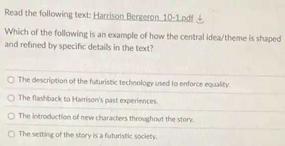 Read the following text:Harrison Bergeron 10-1. pdf
Which of the following is an example of how the central idea/theme is shaped
and refined by specific details in the text?
The description of the futuristic technology used to enforce equality.
The flashback to Harrison's past experiences.
The introduction of new characters throughout the story.
The setting of the story is a futuristic society.