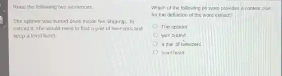 Read the following two sentences.
The splinter was buried deep inside her fingertip. To
extract it, she would need to find a pair of tweezers and
keep a level head.
Which of the following phrases provides a context clue
for the definition of the word extract?
The splinter
was buried
a pair of tweezers
level head