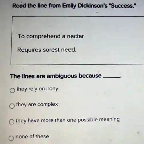 Read the line from Emily Dickinson's "Success."
To comprehend a nectar
Requires sorest need.
The lines are ambiguous because __
they rely on irony
they are complex
they have more than one possible meaning
none of these