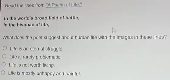 Read the lines from "A Psalm of Life."
In the world's broad field of battle,
In the bivouac of life,
What does the poet suggest about human life with the images in these lines?
Life is an eternal struggle.
Life is rarely problematic.
Life is not worth living
Life is mostly unhappy and painful.