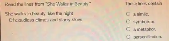 Read the lines from "She Walks in Beauty."
She walks in beauty, like the night
Of cloudless climes and starry skies
These lines contain
a simile.
symbolism.
a metaphor.
personification.