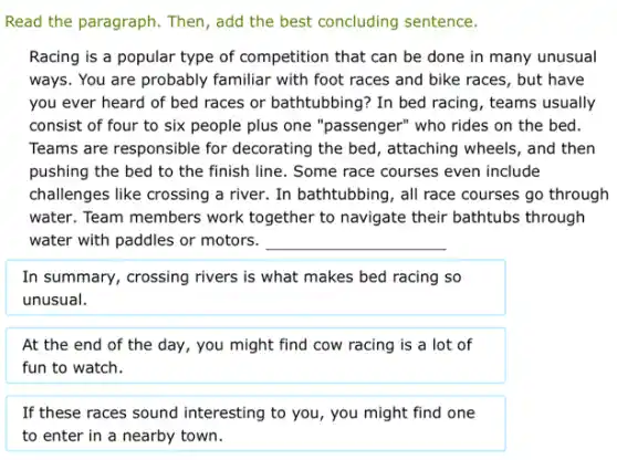 Read the paragraph. Then , add the best concluding sentence.
Racing is a popular type of competition that can be done in many unusual
ways. You are probably familiar with foot races and bike races, but have
you ever heard of bed races or bathtubbing'In bed racing, teams usually
consist of four to six people plus one "passenger" who rides on the bed.
Teams are responsible for decorating the bed, attaching wheels, and then
pushing the bed to the finish line. Some race courses even include
challenges like crossing a river. In bathtubbing, all race courses go through
water. Team members work together to navigate their bathtubs through
water with paddles or motors. __
In summary, crossing rivers is what makes bed racing so
unusual.
At the end of the day, you might find cow racing is a lot of
fun to watch.
If these races sound interesting to you, you might find one
to enter in a nearby town.