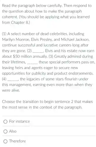 Read the paragraph below carefully . Then respond to
the question about how to make the paragraph
coherent. (You should be applying what you learned
from Chapter 8.)
(1) A select number of dead celebrities , including
Marilyn Monroe , Elvis Presley, and Michael Jackson.
continue successful and lucrative careers long after
they are gone. (2) __ . Elvis and his estate now earn
about 50 million annually. (3)Greatly admired during
their lifetimes, __ these special performers pass on.
leaving heirs and agents eager to secure new
opportunities for publicity and product endorsements.
(4) __ , the legacies of some stars flourish l under
this management , earning even more than when they
were alive.
Choose the transition to begin sentence 2 that makes
the most sense in the context of the paragraph
) For instance
Also
Therefore
