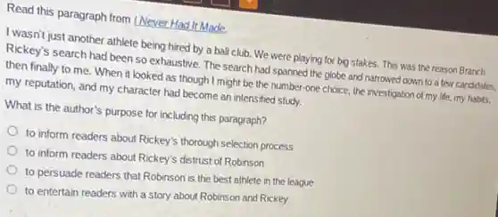 Read this paragraph from I Never Had It Made.
I wasn't just another athlete being hired by a ball club. We were playing for big stakes.This was the reason Branch
Rickey's search had been so exhaustive. The search had spanned the globe and narrowed down to a few candidates.
then finally to me . When it looked as though I might be the number-one choice, the investigation of my life.my habits,
my reputation, and my character had become an intensified study.
What is the author's purpose for including this paragraph?
to inform readers about Rickey's thorough selection process
to inform readers about Rickey's distrust of Robinson
to persuade readers that Robinson is the best athlete in the league
to entertain readers with a story about Robinson and Rickey
