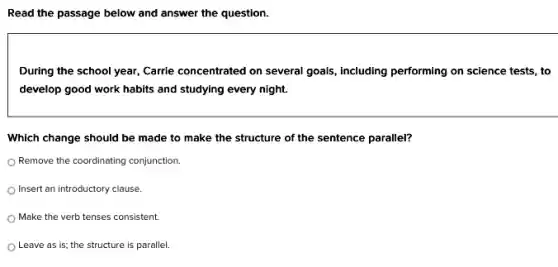 Read the passage below and answer the question.
During the school year,Carrle concentrated on several goals, Including performing on science tests, to
develop good work habits and studying every night.
Which change should be made to make the structure of the sentence parallel?
Remove the coordinating conjunction.
Insert an introductory clause.
Make the verb tenses consistent.
Leave as is; the structure is parallel.