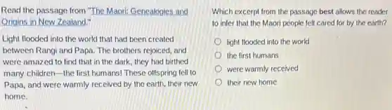 Read the passage from "The Maori: Genealogies. and
Origins in New Zealand."
Light flooded into the world that had been created
between Rangi and Papa The brothers rejoiced, and
were amazed to find that in the dark they had birthed
many children-the first humans! These offspring fell to
Papa, and were warmly received by the earth their new
home.
Which excerpt from the passage best allows the reader
to infer that the Maori people felt cared for by the earth?
light flooded into the world
the first humans
were warmly received
their new home