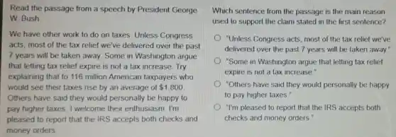 Read the passage from a speech by President George
W. Bush
We have other work to do on taxes. Unless Congress
acts, most of the tax relief we've delivered over the past
7 years will be taken away. Some in Washington argue
that letting tax relief expire is not a tax increase. Try
explaining that to 116 million American taxpayers who
would see their taxes rise by an average of 1,800
Others have said they would personally be happy to
pay higher taxes I welcome their enthusiasm. I'm
pleased to report that the IRS accepts both checks and
money orders
Which sentence from the passage is the main reason
used to support the claim stated in the first sentence?
"Unless Congress acts, most of the tax relief we've
delivered over the past 7 years will be taken away.
"Some in Washington argue that letting tax relief
expire is not a tax increase."
D "Others have said they would personally be happy
to pay higher taxes."
) "I'm pleased to report that the IRS accepts both
checks and money orders."