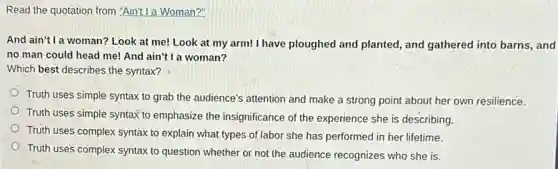 Read the quotation from "Ain't I a Woman?"
And ain't l a woman? Look at me! Look at my arm! I have ploughed and planted, and gathered into barns, and
no man could head me! And ain't I a woman?
Which best describes the syntax?
Truth uses simple syntax to grab the audience's attention and make a strong point about her own resilience.
Truth uses simple syntax to emphasize the insignificance of the experience she is describing.
Truth uses complex syntax to explain what types of labor she has performed in her lifetime.
Truth uses complex syntax to question whether or not the audience recognizes who she is.