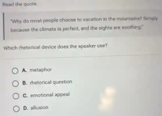 Read the quote.
"Why do most people choose to vacation in the mountains? Simply
because the climate is perfect, and the sights are soothing."
Which rhetorical device does the speaker use?
A. metaphor
B. rhetorical question
C. emotional appeal
D. allusion