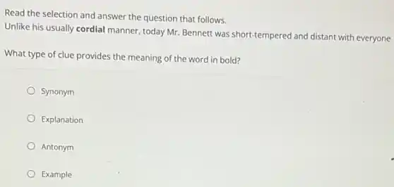 Read the selection and answer the question that follows.
Unlike his usually cordial manner, today Mr. Bennett was short-tempered and distant with everyone
What type of clue provides the meaning of the word in bold?
Synonym
Explanation
Antonym
Example