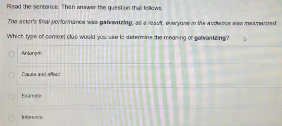 Read the sentence . Then answer the question that follows.
The actor's final performance was galvanizing; as a result, everyone in the audience was mesmerized.
Which type of context clue would you use to determine the meaning of galvanizing?
Antonym
Cause and effect
Example
Inference