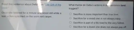 Read this sentence about Della m "The Gift of the
Magi."
Once she faltered for a minute ang stood still while a
tear or two splashed on the worn red carpet.
What theme do Della's actions in th.sentence best
suggest?
Sacrifice is more important than true love.
Sacrifice for a loved one is not always easy.
Sacrifice is part of a life lived to the very fullest.
Sacrifice for a loved one does not always pay off.