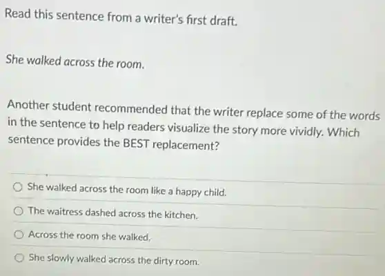 Read this sentence from a writer's first draft.
She walked across the room.
Another student recommended that the writer replace some of the words
in the sentence to help readers visualize the story more vividly. Which
sentence provides the BEST replacement?
She walked across the room like a happy child.
The waitress dashed across the kitchen.
Across the room she walked.
She slowly walked across the dirty room.