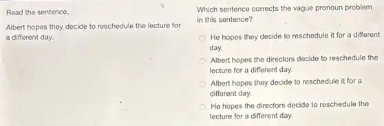 Read the sentence.
Albert hopes they,decide to reschedule the lecture for
a different day.
Which sentence corrects the vague pronoun problem
in this sentence?
He hopes they decide to reschedule it for a different
day.
Albert hopes the directors decide to reschedule the
lecture for a different day.
Albert hopes they decide to reschedule it for a
different day.
He hopes the directors decide to reschedule the
lecture for a different day.