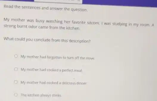 Read the sentences and answer the question.
My mother was busy watching her favorite sitcom I was studying in my room. A
strong burnt odor came from the kitchen.
What could you conclude from this description?
My mother had forgotten to turn off the stove.
My mother had cooked a perfect meal.
My mother had cooked a delicious dinner.
The kitchen always stinks.