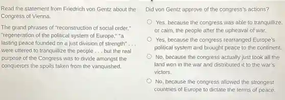 Read the statement from Friedrich von Gentz about the
Congress of Vienna.
The grand phrases of "reconstruction of social order:"
"regeneration of the political system of Europe," "a
lasting peace founded on a just division of strength". __
were uttered to tranquillize the people __ but the real
purpose of the Congress was to divide amongst the
conquerors the spoils taken from the vanquished.
Did von Gentz approve of the congress's actions?
Yes, because the congress was able to tranquillize.
or calm, the people after the upheaval of war.
Yes, because the congress rearranged Europe's
political system and brought peace to the continent.
No, because the congress actually just took all the
land won in the war and distributed it to the war's
victors.
No, because the congress allowed the strongest
countries of Europe to dictate the terms of peace.