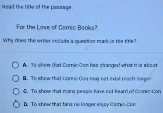 Read the title of the passage.
For the Love of Comic Books?
Why does the writer include a question mark in the title?
A. To show that Comic-Con has changed what it is about
B. To show that Comic-Con may not exist much longer
C. To show that many people have not heard of Comic-Con
D. To show that fans no longer enjoy Comic-Con