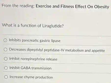 From the reading: Exercise and Fitness Effect On Obesity
What is a function of Liraglutide?
C Inhibits pancreatic gastric lipase
Decreases dipeptidyl peptidase IV metabolism and appetite
Inhibit norepinephrine release
Inhibit GABA transmission
Increase chyme production