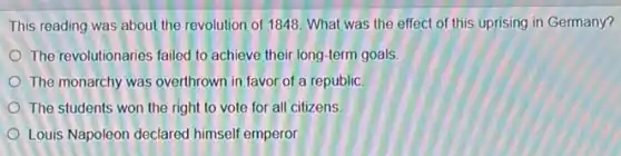 This reading was about the revolution of 1848 What was the effect of this uprising in Germany?
The revolutionaries failed to achieve their long-term goals
The monarchy was overthrown in favor of a republic
The students won the right to vote for all citizens
Louis Napoleon declared himself emperor