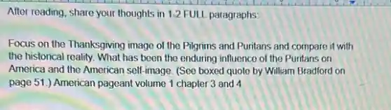 After reading, share your thoughts in 1-2 FULL paragraphs:
Focus on the Thanksgiving image of the Pilgrims and Puritans and compare it with
the historical reality. What has been the enduring influence of the Puritans on
America and the American self-image. (See boxed quote by William Bradford on
page 51.) American pageant volume 1 chapter 3 and 4