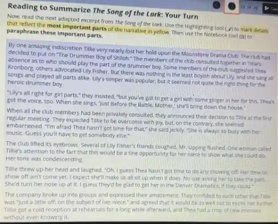 Reading to Summarize The Song of the Lark:Your Turn
12 of 20 1- Saw
Now, read the next adapted excerpt from The Song of the Lark.Use the Highlighting tool
(9) to mark details that reflect the most important parts of the narrative in yellow. Then use the Notebook tool (B) to
paraphrase these important parts.
By one amazing indiscretion Tillie very nearly lost her hold upon the Moonstone Drama Club. The club had
decided to put on "The Drummer Boy of Shiloh." The members of the club consulted together in Tillie's
absence as to who should play the part of the drummer boy. Some members of the club suggested Thea
Kronborg, others advocated Lily Fisher. But there was nothing in the least boyish about Lily, and she sang all
songs and played all parts alike. Lily's simper was popular, but it seemed not quite the right thing for the
heroic drummer boy.
"Lily's all right for girl parts," they insisted "but you've got to get a girl with some ginger in her for this. Thea's
got the voice, too When she sings, Just Before the Battle, Mother."she'll bring down the house."
When all the club members had been privately consulted, they announced their decision to Tillie at the first
regular meeting. They expected Tillie to be overcome with joy, but, on the contrary, she seemed
embarrassed. "I'm afraid Thea hasn't got time for that," she said jerkily."She is always so busy with her
music. Guess you'll have to get somebody else."
The club lifted its eyebrows. Several of Lily Fisher's friends coughed. Mr. Upping flushed One woman called
Tillie's attention to the fact that this would be a fine opportunity for her niece to show what she could do
Her tone was condescending.
Tillie threw up her head and laughed. "Oh I guess Thea hasn't got time to do any showing off. Her time to
show off ain't come yet. I expect she'll make us all sit up when it does. No use asking her to take the part.
She'd turn her nose up at it. I guess they'd be glad to get her in the Denver Dramatics, if they could."
The company broke up into groups and expressed their amazement. They confided to each other that Tillie
was "just a little off, on the subject of her niece," and agreed that it would be as well not to excite her further.
Tillie got a cold reception at rehearsals for a long while afterward and Thea had a crop of new enemies
without even knowing it.