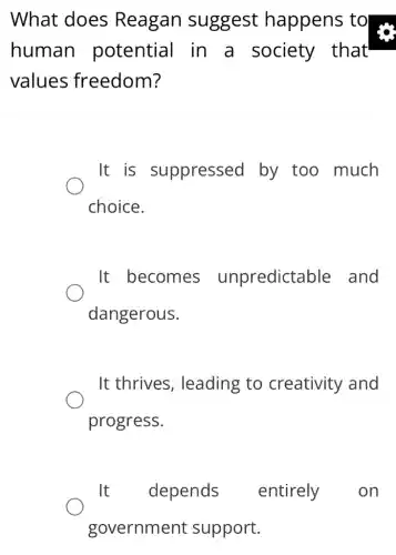 What does Reagan suggest happens to
human potential in a society that
values freedom?
It is suppressed by too much
choice.
It becomes unpredictable and
dangerous.
It thrives , leading to creativity and
progress.
It depends entirely on
government support.
