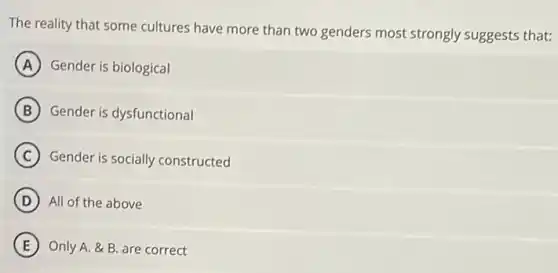The reality that some cultures have more than two genders most strongly suggests that:
A Gender is biological
B Gender is dysfunctional
C Gender is socially constructed
D All of the above
E Only A. &B are correct