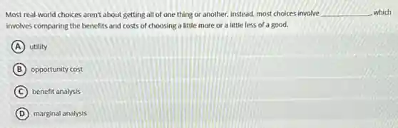 Most real-world choices aren't about getting all of one thing or another.instead, most choices involve __ which
involves comparing the benefits and costs of choosing a little more or a little less of a good.
A utility
B opportunity cost
C benefit analysis
D marginal analysis