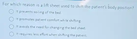 For which reason is a lift sheet used to shift the patient's body position?
It prevents soiling of the bed.
It promotes patient comfort while shifting.
It avoids the need for changing the bed sheet.
It requires less effort when shifting the patient.