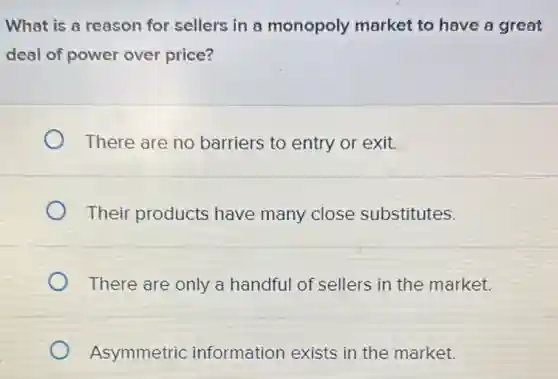What is a reason for sellers in a monopoly market to have a great
deal of power over price?
There are no barriers to entry or exit.
Their products have many close substitutes.
There are only a handful of sellers in the market.
Asymmetric information exists in the market.