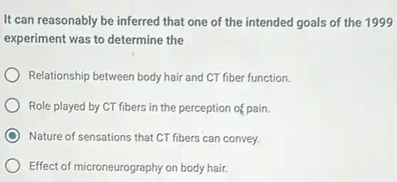 It can reasonably be inferred that one of the intended goals of the 1999
experiment was to determine the
Relationship between body hair and CT fiber function.
Role played by CT fibers in the perception of pain.
C Nature of sensations that CT fibers can convey.
Effect of microneurography on body hair.