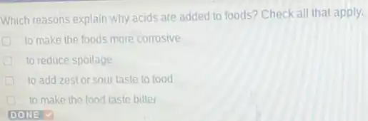 Which reasons explain why acids are added to foods? Check all that apply.
to make the foods more corrosive
to reduce spoilage
to add zestor sour taste to food
to make the food taste bitter
